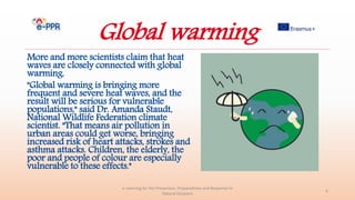 Global warming
More and more scientists claim that heat
waves are closely connected with global
warming.
"Global warming is bringing more
frequent and severe heat waves, and the
result will be serious for vulnerable
populations," said Dr. Amanda Staudt,
National Wildlife Federation climate
scientist. "That means air pollution in
urban areas could get worse, bringing
increased risk of heart attacks, strokes and
asthma attacks. Children, the elderly, the
poor and people of colour are especially
vulnerable to these effects."
e-Learning for the Prevention, Preparedness and Response to
Natural Disasters
6
 