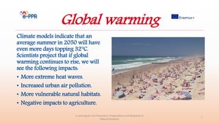 Global warming
Climate models indicate that an
average summer in 2050 will have
even more days topping 32°C.
Scientists project that if global
warming continues to rise, we will
see the following impacts:
• More extreme heat waves.
• Increased urban air pollution.
• More vulnerable natural habitats.
• Negative impacts to agriculture.
e-Learning for the Prevention, Preparedness and Response to
Natural Disasters
7
 