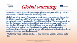 Global warming
Heat waves have a greater impact on people who are poor, elderly, children,
have asthma or heart disease or live in big cities.
"Global warming is one of the gravest health emergencies facing humanity.
It's life-threatening and it's affecting us now," said Dr. Peter Wilk, MD,
executive director, Physicians for Social Responsibility." The science confirms
that the frequency and duration of heat waves has increased significantly
over the last 50 years. In the United States, heat waves already kill more
people during a typical year than floods, tornadoes and earthquakes
combined. Given these worsening trends, taking decisive action to stop global
warming becomes a medical necessity.“
• Watch the video on the next slide to find out what Climate Change looks
like
e-Learning for the Prevention, Preparedness and Response to
Natural Disasters
8
 