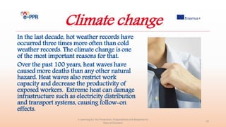 Climate change
In the last decade, hot weather records have
occurred three times more often than cold
weather records. The climate change is one
of the most important reasons for that.
Over the past 100 years, heat waves have
caused more deaths than any other natural
hazard. Heat waves also restrict work
capacity and decrease the productivity of
exposed workers. Extreme heat can damage
infrastructure such as electricity distribution
and transport systems, causing follow-on
effects.
e-Learning for the Prevention, Preparedness and Response to
Natural Disasters
10
 