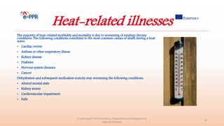 Heat-related illnesses
The majority of heat-related morbidity and mortality is due to worsening of existing chronic
conditions. The following conditions contribute to the most common causes of death during a heat
wave:
• Cardiac events
• Asthma or other respiratory illness
• Kidney disease
• Diabetes
• Nervous system diseases
• Cancer
Dehydration and subsequent medication toxicity may worsening the following conditions:
• Altered mental state
• Kidney stones
• Cardiovascular impairment
• Falls
e-Learning for the Prevention, Preparedness and Response to
Natural Disasters
18
 