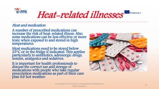 Heat-related illnesses
Heat and medication
A number of prescribed medications can
increase the risk of heat-related illness. Also,
some medications can be less effective or more
toxic when exposed to and stored in high
temperatures.
Most medications need to be stored below
25°C or in the fridge if indicated. This applies
particularly to antibiotics, adrenergic drugs,
insulin, analgesics and sedatives.
It is important for health professionals to
discuss the correct use and storage of
medications with people who take regular
prescription medications as part of their care
plan for hot weather.
e-Learning for the Prevention, Preparedness and Response to
Natural Disasters
19
 