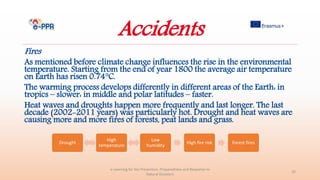Accidents
Fires
As mentioned before climate change influences the rise in the environmental
temperature. Starting from the end of year 1800 the average air temperature
on Earth has risen 0.74°C.
The warming process develops differently in different areas of the Earth: in
tropics – slower: in middle and polar latitudes – faster.
Heat waves and droughts happen more frequently and last longer. The last
decade (2002-2011 years) was particularly hot. Drought and heat waves are
causing more and more fires of forests, peat lands and grass.
e-Learning for the Prevention, Preparedness and Response to
Natural Disasters
20
Drought
High
temperature
Low
humidity
High fire risk Forest fires
 
