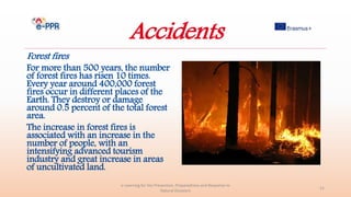 Accidents
Forest fires
For more than 500 years, the number
of forest fires has risen 10 times.
Every year around 400,000 forest
fires occur in different places of the
Earth. They destroy or damage
around 0.5 percent of the total forest
area.
The increase in forest fires is
associated with an increase in the
number of people, with an
intensifying advanced tourism
industry and great increase in areas
of uncultivated land.
e-Learning for the Prevention, Preparedness and Response to
Natural Disasters
21
 