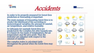 Accidents
In order to be properly prepared for forest fires
prediction or forecasting is important.
The main purpose of forecasting forest fires is to
predict the likelihood of fire according to
meteorological variables; the amount of rainfall,
air temperature, and relative humidity.
In Lithuania for example forest fires are
predicted by the Complex fire (fire hazard) rate.
It is based on two types of temperature; the air
temperature and the dew point. Then the
indicator are adjusted with respect to the
amount of rainfall.
The complex index is calculated daily
throughout the period when the forest fires may
occur.
e-Learning for the Prevention, Preparedness and Response to
Natural Disasters
24
 