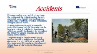 Accidents
Underground or peaty soil fires can cause
the ignition of the organic part of the soil.
Almost all large fires in peat lands appear
and rise due to extreme weather conditions;
droughts or heat waves.
During an intense drought, flammable
material dries not only on the surface of the
land and below it, but also in forest areas
which are usually the barriers for spreading
the fire (river valleys, swamps, and other
highly humid areas).
The probability of fires increases in dry
seasons and the possibility of firefighting
decreases. It is very difficult to extinguish
fires in swampy forests during the drought
where there are large stocks of organic
matter.
e-Learning for the Prevention, Preparedness and Response to
Natural Disasters
25
 