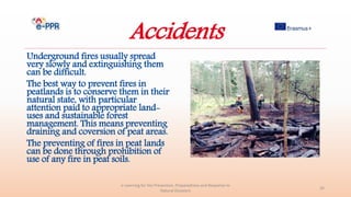 Accidents
Underground fires usually spread
very slowly and extinguishing them
can be difficult.
The best way to prevent fires in
peatlands is to conserve them in their
natural state, with particular
attention paid to appropriate land-
uses and sustainable forest
management. This means preventing
draining and coversion of peat areas.
The preventing of fires in peat lands
can be done through prohibition of
use of any fire in peat soils.
e-Learning for the Prevention, Preparedness and Response to
Natural Disasters
26
 