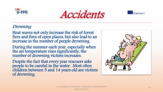 Accidents
Drowning
Heat waves not only increase the risk of forest
fires and fires of open places, but also lead to an
increase in the number of people drowning.
During the summer each year, especially when
the air temperature rises significantly, the
number of drowning victims increases.
Despite the fact that every year rescuers asks
people to be careful in the water. Most often
children between 5 and 14 years old are victims
of drowning.
e-Learning for the Prevention, Preparedness and Response to
Natural Disasters
27
 
