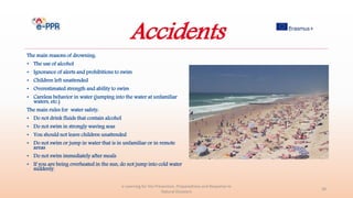 Accidents
The main reasons of drowning:
• The use of alcohol
• Ignorance of alerts and prohibitions to swim
• Children left unattended
• Overestimated strength and ability to swim
• Careless behavior in water (jumping into the water at unfamiliar
waters, etc.)
The main rules for water safety:
• Do not drink fluids that contain alcohol
• Do not swim in strongly waving seas
• You should not leave children unattended
• Do not swim or jump in water that is in unfamiliar or in remote
areas
• Do not swim immediately after meals
• If you are being overheated in the sun, do not jump into cold water
suddenly.
e-Learning for the Prevention, Preparedness and Response to
Natural Disasters
28
 
