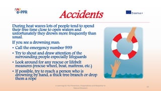 Accidents
During heat waves lots of people tend to spend
their free time close to open waters and
unfortunately they drown more frequently than
usual.
If you see a drowning man:
• Call the emergency number 999
• Try to shout and draw attention of the
surrounding people especially lifeguards
• Look around for any rescue or lifebelt
measures (rescue wheel, boat, mattress, etc.)
• If possible, try to reach a person who is
drowning by hand, a thick tree branch or drop
them a rope
e-Learning for the Prevention, Preparedness and Response to
Natural Disasters
29
 