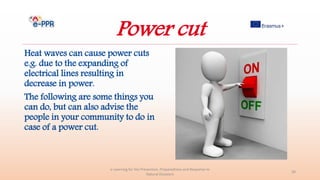 Power cut
Heat waves can cause power cuts
e.g. due to the expanding of
electrical lines resulting in
decrease in power.
The following are some things you
can do, but can also advise the
people in your community to do in
case of a power cut.
e-Learning for the Prevention, Preparedness and Response to
Natural Disasters
30
 