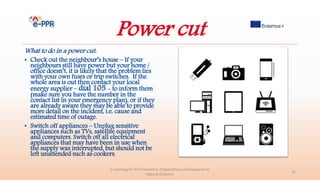 Power cut
What to do in a power cut:
• Check out the neighbour’s house – If your
neighbours still have power but your home /
office doesn’t, it is likely that the problem lies
with your own fuses or trip switches. If the
whole area is out then contact your local
energy supplier – dial 105 - to inform them
(make sure you have the number in the
contact list in your emergency plan), or if they
are already aware they may be able to provide
more detail on the incident, i.e. cause and
estimated time of outage.
• Switch off appliances – Unplug sensitive
appliances such as TVs, satellite equipment
and computers. Switch off all electrical
appliances that may have been in use when
the supply was interrupted, but should not be
left unattended such as cookers.
e-Learning for the Prevention, Preparedness and Response to
Natural Disasters
31
 