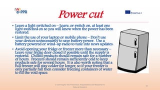 Power cut
• Leave a light switched on – Leave, or switch on, at least one
light switched on so you will know when the power has been
restored.
• Limit the use of your laptop or mobile phone – Don’t use
your devices unnecessarily to save battery power. Use a
battery powered or wind-up radio to tune into news updates.
• Avoid opening your fridge or freezer more than necessary –
Leave your fridge door closed if possible until the supply is
restored. Chilled products should remain safe for a number
of hours. Freezers should remain sufficiently cold to keep
products safe for several hours. It is also worth noting that a
full freezer will stay colder for longer, so if your freezer is
only partially full then consider freezing containers of water
to fill the void space.
e-Learning for the Prevention, Preparedness and Response to
Natural Disasters
32
 