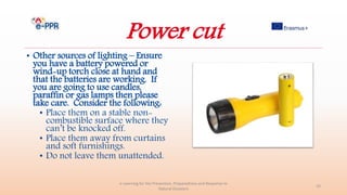 Power cut
• Other sources of lighting – Ensure
you have a battery powered or
wind-up torch close at hand and
that the batteries are working. If
you are going to use candles,
paraffin or gas lamps then please
take care. Consider the following:
• Place them on a stable non-
combustible surface where they
can’t be knocked off.
• Place them away from curtains
and soft furnishings.
• Do not leave them unattended.
e-Learning for the Prevention, Preparedness and Response to
Natural Disasters
33
 