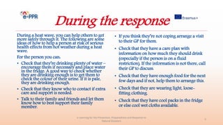 During the response
During a heat wave, you can help others to get
more safely through it. The following are some
ideas of how to help a person at risk of serious
health effects from hot weather during a heat
wave.
For the person you can:
• Check that they’re drinking plenty of water –
encourage them if necessary and place water
in the fridge. A good way to check whether
they are drinking enough is to get them to
check the colour of their urine. If it is pale,
they are drinking enough.
• Check that they know who to contact if extra
care and support is needed.
• Talk to their family and friends and let them
know how to best support their family
member.
• If you think they’re not coping arrange a visit
to their GP for them.
• Check that they have a care plan with
information on how much they should drink
(especially if the person is on a fluid
restriction). If the information is not there, call
their GP to discuss.
• Check that they have enough food for the next
few days and if not, help them to arrange this.
• Check that they are wearing light, loose-
fitting clothing.
• Check that they have cool packs in the fridge
or else cool wet cloths available.
e-Learning for the Prevention, Preparedness and Response to
Natural Disasters
3
 