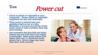 Power cut
• Check on elderly or vulnerable in your
community – Ensure elderly or vulnerable
neighbours are safe and comfortable.
• When power is restored turn your
appliances back on one at a time.
Remember, if you have any electric clocks,
alarm clocks or video recorders, these may
need resetting.
• Also remember that door bells and alarm
systems may not work when your supply
is interrupted. Many alarm systems have
battery back-ups, i.e. hardwired smoke
alarms, but a power outage may mean
these don’t work correctly.
e-Learning for the Prevention, Preparedness and Response to
Natural Disasters
35
 