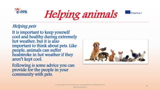 Helping animals
Helping pets
It is important to keep yourself
cool and healthy during extremely
hot weather, but it is also
important to think about pets. Like
people, animals can suffer
heatstroke in hot weather if they
aren’t kept cool.
Following is some advice you can
provide for the people in your
community with pets.
e-Learning for the Prevention, Preparedness and Response to
Natural Disasters
39
 