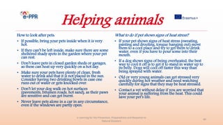 Helping animals
How to look after pets:
• If possible, bring your pets inside when it is very
hot.
• If they can’t be left inside, make sure there are some
sheltered shady spots in the garden where your pet
can rest.
• Don’t leave pets in closed garden sheds or garages,
as these can heat up very quickly on a hot day.
• Make sure your pets have plenty of clean, fresh
water to drink and that it is not placed in the sun.
Consider having two drinking bowls in case one
runs out of water or gets knocked over.
• Don’t let your dog walk on hot surfaces
(pavements, bitumen roads, hot sand), as their paws
are sensitive and can get burnt.
• Never leave pets alone in a car in any circumstance,
even if the windows are partly open.
e-Learning for the Prevention, Preparedness and Response to
Natural Disasters
40
What to do if pet shows signs of heat stress?
• If your pet shows signs of heat stress (sweating,
panting and drooling, tongue hanging out) move
them to a cool place and try to get them to drink
water, even if you have to pour some into their
mouth.
• If a dog shows signs of being overheated, the best
way to cool it off is to get it to stand in water up to
its belly. Dogs will cool off faster this way than
being sprayed with water.
• Old or very young animals can get stressed very
quickly during hot weather and need watching
carefully for signs that they may be heat stressed.
• Contact a vet without delay if you are worried that
your animal is suffering from the heat. This could
save your pet’s life.
 