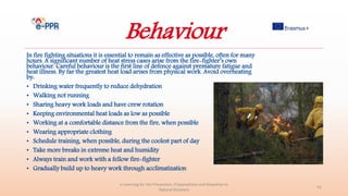 Behaviour
In fire fighting situations it is essential to remain as effective as possible, often for many
hours. A significant number of heat stress cases arise from the fire-fighter’s own
behaviour. Careful behaviour is the first line of defence against premature fatigue and
heat illness. By far the greatest heat load arises from physical work. Avoid overheating
by:
• Drinking water frequently to reduce dehydration
• Walking not running
• Sharing heavy work loads and have crew rotation
• Keeping environmental heat loads as low as possible
• Working at a comfortable distance from the fire, when possible
• Wearing appropriate clothing
• Schedule training, when possible, during the coolest part of day
• Take more breaks in extreme heat and humidity
• Always train and work with a fellow fire-fighter
• Gradually build up to heavy work through acclimatization
e-Learning for the Prevention, Preparedness and Response to
Natural Disasters
41
 