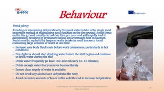 Behaviour
Drink plenty
Avoiding or minimizing dehydration by frequent water intake is the single most
important method of maintaining good function on the fire ground. Sweat losses
on the fire ground usually exceed one litre per hour and will rapidly lead to
dehydration, resulting in premature fatigue and eventually heat exhaustion.
Sweat must be replaced by frequent water intake in small amounts. Avoid
consuming large volumes of water at one time.
• Increase your body fluid levels before work commences, particularly in hot
conditions
• Fire-fighters should start drinking water before the shift begins and continue
to drink water during the shift
• Drink water frequently (at least 150-200 ml every 10-15 minutes)
• Drink enough water that you never become thirsty
• Ensure clean supply of water is available
• Do not drink any alcohol as it dehydrates the body
• Avoid excessive amounts of tea or coffee as both tend to increase dehydration
e-Learning for the Prevention, Preparedness and Response to
Natural Disasters
42
 