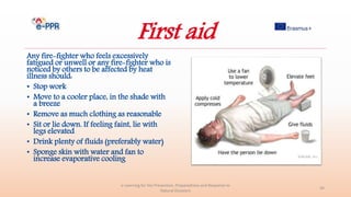 First aid
Any fire-fighter who feels excessively
fatigued or unwell or any fire-fighter who is
noticed by others to be affected by heat
illness should:
• Stop work
• Move to a cooler place, in the shade with
a breeze
• Remove as much clothing as reasonable
• Sit or lie down. If feeling faint, lie with
legs elevated
• Drink plenty of fluids (preferably water)
• Sponge skin with water and fan to
increase evaporative cooling
e-Learning for the Prevention, Preparedness and Response to
Natural Disasters
44
 