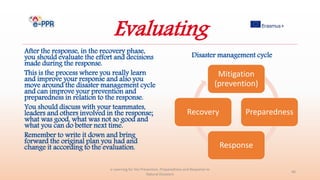 Evaluating
After the response, in the recovery phase,
you should evaluate the effort and decisions
made during the response.
This is the process where you really learn
and improve your response and also you
move around the disaster management cycle
and can improve your prevention and
preparedness in relation to the response.
You should discuss with your teammates,
leaders and others involved in the response;
what was good, what was not so good and
what you can do better next time.
Remember to write it down and bring
forward the original plan you had and
change it according to the evaluation.
e-Learning for the Prevention, Preparedness and Response to
Natural Disasters
46
Mitigation
(prevention)
Preparedness
Response
Recovery
Disaster management cycle
 