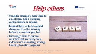 Help others
• Consider offering to take them to
a cool place like a shopping
centre, library or cinema.
• Remind them to do household
chores early in the morning
before the weather gets hot.
• Encourage them to pursue
activities that are easily done
indoors such as reading, sewing,
listening to radio programs.
e-Learning for the Prevention, Preparedness and Response to
Natural Disasters
6
 