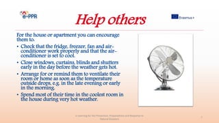 Help others
For the house or apartment you can encourage
them to:
• Check that the fridge, freezer, fan and air-
conditioner work properly and that the air-
conditioner is set to cool.
• Close windows, curtains, blinds and shutters
early in the day before the weather gets hot.
• Arrange for or remind them to ventilate their
room or home as soon as the temperature
outside drops, e.g. in the late evening or early
in the morning.
• Spend most of their time in the coolest room in
the house during very hot weather.
e-Learning for the Prevention, Preparedness and Response to
Natural Disasters
7
 