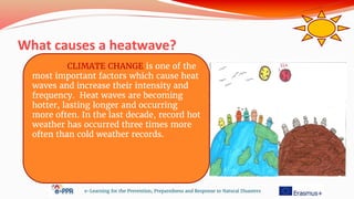 What causes a heatwave?
e-Learning for the Prevention, Preparedness and Response to Natural Disasters
CLIMATE CHANGE is one of the
most important factors which cause heat
waves and increase their intensity and
frequency. Heat waves are becoming
hotter, lasting longer and occurring
more often. In the last decade, record hot
weather has occurred three times more
often than cold weather records.
 