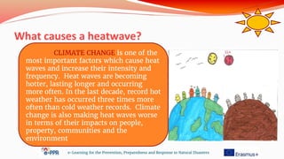 What causes a heatwave?
e-Learning for the Prevention, Preparedness and Response to Natural Disasters
CLIMATE CHANGE is one of the
most important factors which cause heat
waves and increase their intensity and
frequency. Heat waves are becoming
hotter, lasting longer and occurring
more often. In the last decade, record hot
weather has occurred three times more
often than cold weather records. Climate
change is also making heat waves worse
in terms of their impacts on people,
property, communities and the
environment
 