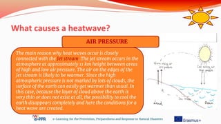 What causes a heatwave?
e-Learning for the Prevention, Preparedness and Response to Natural Disasters
The main reason why heat waves occur is closely
connected with the Jet stream. The jet stream occurs in the
atmosphere at approximately 11 km height between areas
of high and low air pressure. The air on the edges of the
Jet stream is likely to be warmer. Since the high
atmospheric pressure is not marked by lots of clouds, the
surface of the earth can easily get warmer than usual. In
this case, because the layer of cloud above the earth is
very thin or does not exist at all, the possibility to cool the
earth disappears completely and here the conditions for a
heat wave are created.
AIR PRESSURE
 