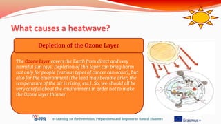 What causes a heatwave?
e-Learning for the Prevention, Preparedness and Response to Natural Disasters
The Ozone layer covers the Earth from direct and very
harmful sun rays. Depletion of this layer can bring harm
not only for people (various types of cancer can occur), but
also for the environment (the land may become drier; the
temperature of the air is rising, etc.). So, we should all be
very careful about the environment in order not to make
the Ozone layer thinner.
Depletion of the Ozone Layer
 