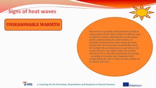 Signs of heat waves
e-Learning for the Prevention, Preparedness and Response to Natural Disasters
UNSEASONABLE WARMTH
Heat waves are generally characterized by periods of
unseasonable warmth. This is defined in different ways
in different countries. Although this can also happen
and be common during the cooler months, it is
generally considered a heat wave during the warm
months when the air becomes uncomfortably warm.
For example, the air temperature in your town or city
reaches 28-30◦ C for couple of days. The weather
forecast on TV or radio does not promise any changes
– according to forecaster such temperature will
remain during the next 4-5 days. So such a period can
be called a heat wave
 