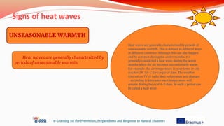 Signs of heat waves
e-Learning for the Prevention, Preparedness and Response to Natural Disasters
UNSEASONABLE WARMTH
Heat waves are generally characterized by
periods of unseasonable warmth.
Heat waves are generally characterized by periods of
unseasonable warmth. This is defined in different ways
in different countries. Although this can also happen
and be common during the cooler months, it is
generally considered a heat wave during the warm
months when the air becomes uncomfortably warm.
For example, the air temperature in your town or city
reaches 28-30◦ C for couple of days. The weather
forecast on TV or radio does not promise any changes
– according to forecaster such temperature will
remain during the next 4-5 days. So such a period can
be called a heat wave
 