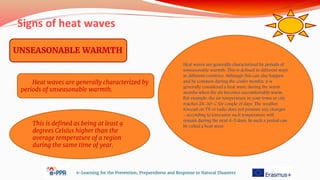 Signs of heat waves
e-Learning for the Prevention, Preparedness and Response to Natural Disasters
UNSEASONABLE WARMTH
Heat waves are generally characterized by
periods of unseasonable warmth.
This is defined as being at least 9
degrees Celsius higher than the
average temperature of a region
during the same time of year.
Heat waves are generally characterized by periods of
unseasonable warmth. This is defined in different ways
in different countries. Although this can also happen
and be common during the cooler months, it is
generally considered a heat wave during the warm
months when the air becomes uncomfortably warm.
For example, the air temperature in your town or city
reaches 28-30◦ C for couple of days. The weather
forecast on TV or radio does not promise any changes
– according to forecaster such temperature will
remain during the next 4-5 days. So such a period can
be called a heat wave
 
