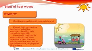 Signs of heat waves
e-Learning for the Prevention, Preparedness and Response to Natural Disasters
HUMIDITY
Humidity measures how much moisture is in the air
Warm air holds more moisture
than cold air, and at higher
temperatures, humidity can be
extremely uncomfortable.
The reason for this is that the
human body cools itself by the
evaporation of sweat. When the
humidity is too high, sweat does not
effectively evaporate, and people can
easily overheat
 