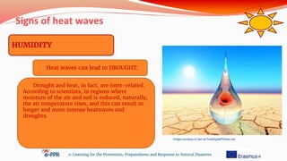 Signs of heat waves
e-Learning for the Prevention, Preparedness and Response to Natural Disasters
HUMIDITY
Heat waves can lead to DROUGHT.
Drought and heat, in fact, are inter-related.
According to scientists, in regions where
moisture of the air and soil is reduced, naturally,
the air temperature rises, and this can result in
longer and more intense heatwaves and
droughts.
Image courtesy of dan at FreeDigitalPhotos.net
 