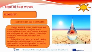 Signs of heat waves
e-Learning for the Prevention, Preparedness and Response to Natural Disasters
HUMIDITY
Heat waves can lead to DROUGHT.
Drought and heat, in fact, are inter-related.
According to scientists, in regions where
moisture of the air and soil is reduced, naturally,
the air temperature rises, and this can result in
longer and more intense heatwaves and
droughts.
If there is enough water in the soil, cooling
connected with the evaporation can slow the
severity of an outcoming heatwave, preventing
the occurrence of extreme heatwaves. Image courtesy of dan at FreeDigitalPhotos.net
 