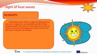 Signs of heat waves
e-Learning for the Prevention, Preparedness and Response to Natural Disasters
HUMIDITY
Heatwaves occur when a ridge of high pressure
sits over a region for an extended period of time,
bringing down dry, hot air to the ground. As the air
sinks, it warms and compresses and is very hot by
the time it reaches the surface.
 