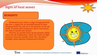 Signs of heat waves
e-Learning for the Prevention, Preparedness and Response to Natural Disasters
HUMIDITY
Heatwaves occur when a ridge of high pressure
sits over a region for an extended period of time,
bringing down dry, hot air to the ground. As the air
sinks, it warms and compresses and is very hot by
the time it reaches the surface.
This hot air quickly heats up the ground, which
raises the air temperature. Since the centre of high
pressure areas are usually cloud-free, the direct
sunlight raises daytime temperatures further.
 