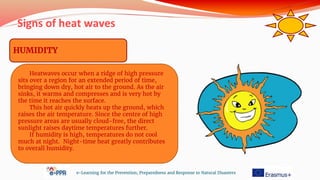 Signs of heat waves
e-Learning for the Prevention, Preparedness and Response to Natural Disasters
HUMIDITY
Heatwaves occur when a ridge of high pressure
sits over a region for an extended period of time,
bringing down dry, hot air to the ground. As the air
sinks, it warms and compresses and is very hot by
the time it reaches the surface.
This hot air quickly heats up the ground, which
raises the air temperature. Since the centre of high
pressure areas are usually cloud-free, the direct
sunlight raises daytime temperatures further.
If humidity is high, temperatures do not cool
much at night. Night-time heat greatly contributes
to overall humidity.
 