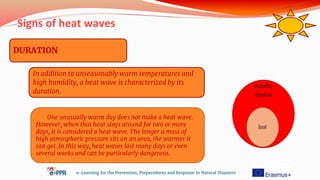 Signs of heat waves
e-Learning for the Prevention, Preparedness and Response to Natural Disasters
DURATION
One unusually warm day does not make a heat wave.
However, when that heat stays around for two or more
days, it is considered a heat wave. The longer a mass of
high atmospheric pressure sits on an area, the warmer it
can get. In this way, heat waves last many days or even
several weeks and can be particularly dangerous.
In addition to unseasonably warm temperatures and
high humidity, a heat wave is characterized by its
duration.
 