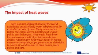 The impact of heat waves
e-Learning for the Prevention, Preparedness and Response to Natural Disasters
Each summer, different areas of the world
experience unseasonably warm temperatures for
extended periods of time. Many news stories
follow these heat waves, pointing out several
public health dangers. Heat waves have been
known to cause medical problems and even
deaths. Additionally, heat waves result in higher
energy consumption, as people use more electricity
to power air conditioners in their homes, work
places and cars.
 