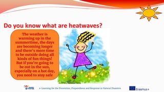 Do you know what are heatwaves?
e-Learning for the Prevention, Preparedness and Response to Natural Disasters
The weather is
warming up in the
summertime, the days
are becoming longer
and there's more time
to be outside doing all
kinds of fun things!
But if you're going to
be out in the sun,
especially on a hot day,
you need to stay safe
 