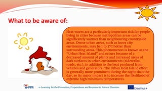 What to be aware of:
e-Learning for the Prevention, Preparedness and Response to Natural Disasters
Heat waves are a particularly important risk for people
living in cities because metropolitan areas can be
significantly warmer than neighbouring countryside
areas. Dense urban areas, such as inner city
environments, may be 1 to 3°C hotter than
surrounding areas. This phenomenon is known as the
“Urban Heat Island” and occurs because of a
decreased amount of plants and increased areas of
dark surfaces in urban environments (sidewalks,
roads, etc.), in addition to the heat produced from
vehicles and generators. The Urban Heat Island effect
is generally more prominent during the night than the
day, so its major impact is to increase the likelihood of
extreme high minimum temperatures.
 