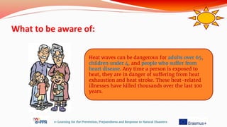 What to be aware of:
e-Learning for the Prevention, Preparedness and Response to Natural Disasters
Heat waves can be dangerous for adults over 65,
children under 4, and people who suffer from
heart disease. Any time a person is exposed to
heat, they are in danger of suffering from heat
exhaustion and heat stroke. These heat-related
illnesses have killed thousands over the last 100
years.
 