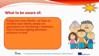 What to be aware of:
e-Learning for the Prevention, Preparedness and Response to Natural Disasters
Going into more details, we have to
mention that elderly people are
particularly at risk during a heatwave.
This is because ageing decreases
tolerance to heat:
 