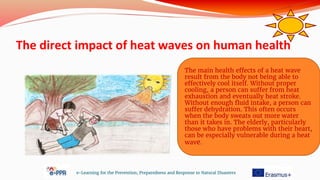 The direct impact of heat waves on human health
e-Learning for the Prevention, Preparedness and Response to Natural Disasters
The main health effects of a heat wave
result from the body not being able to
effectively cool itself. Without proper
cooling, a person can suffer from heat
exhaustion and eventually heat stroke.
Without enough fluid intake, a person can
suffer dehydration. This often occurs
when the body sweats out more water
than it takes in. The elderly, particularly
those who have problems with their heart,
can be especially vulnerable during a heat
wave.
 