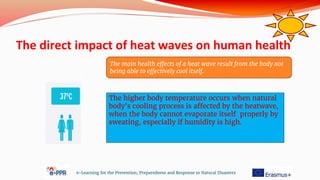 The direct impact of heat waves on human health
e-Learning for the Prevention, Preparedness and Response to Natural Disasters
The higher body temperature occurs when natural
body's cooling process is affected by the heatwave,
when the body cannot evaporate itself properly by
sweating, especially if humidity is high.
The main health effects of a heat wave result from the body not
being able to effectively cool itself.
 