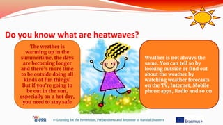 Do you know what are heatwaves?
e-Learning for the Prevention, Preparedness and Response to Natural Disasters
Weather is not always the
same. You can tell so by
looking outside or find out
about the weather by
watching weather forecasts
on the TV, Internet, Mobile
phone apps, Radio and so on.
The weather is
warming up in the
summertime, the days
are becoming longer
and there's more time
to be outside doing all
kinds of fun things!
But if you're going to
be out in the sun,
especially on a hot day,
you need to stay safe
 
